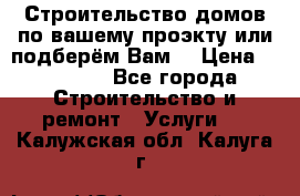 Строительство домов по вашему проэкту или подберём Вам  › Цена ­ 12 000 - Все города Строительство и ремонт » Услуги   . Калужская обл.,Калуга г.